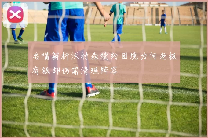 名嘴解析沃特森续约困境为何老板有钱却仍需清理阵容
