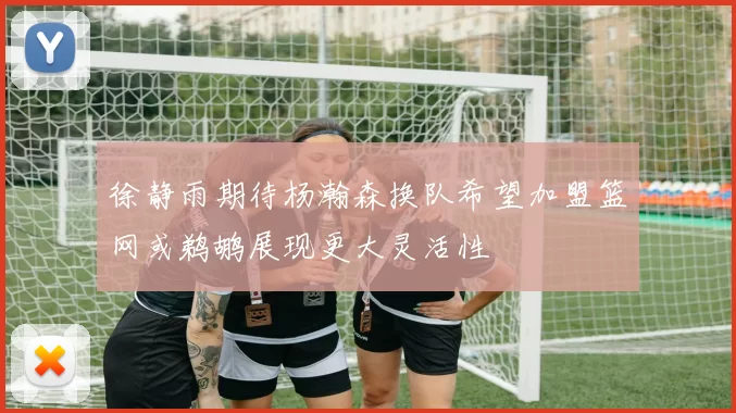 徐静雨期待杨瀚森换队希望加盟篮网或鹈鹕展现更大灵活性