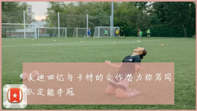 麦迪回忆与卡特的合作潜力称若同队定能夺冠