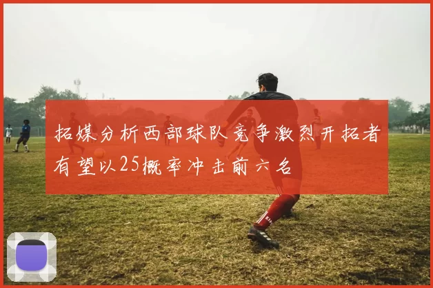 拓媒分析西部球队竞争激烈开拓者有望以25概率冲击前六名