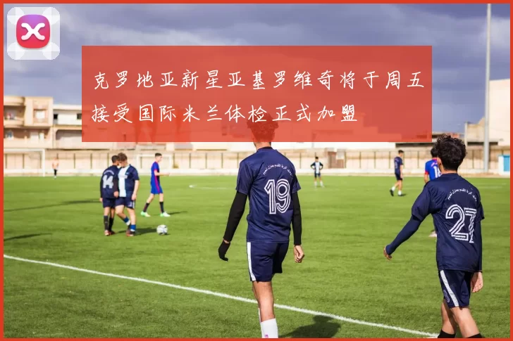 克罗地亚新星亚基罗维奇将于周五接受国际米兰体检正式加盟