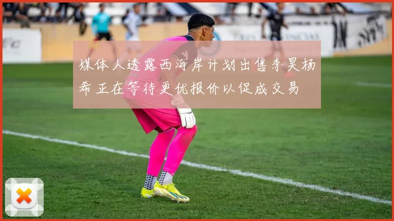 媒体人透露西海岸计划出售李昊杨希正在等待更优报价以促成交易