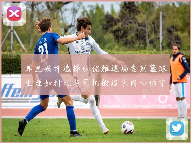 库里或许选择以优雅退场告别篮球生涯如科比与司机般追求内心的宁静