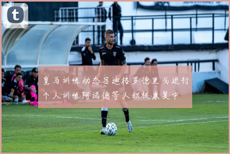 皇马训练动态吕迪格罗德里戈进行个人训练阿诺德等人积极康复中